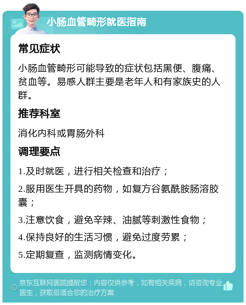 小肠血管畸形就医指南 常见症状 小肠血管畸形可能导致的症状包括黑便、腹痛、贫血等。易感人群主要是老年人和有家族史的人群。 推荐科室 消化内科或胃肠外科 调理要点 1.及时就医，进行相关检查和治疗； 2.服用医生开具的药物，如复方谷氨酰胺肠溶胶囊； 3.注意饮食，避免辛辣、油腻等刺激性食物； 4.保持良好的生活习惯，避免过度劳累； 5.定期复查，监测病情变化。