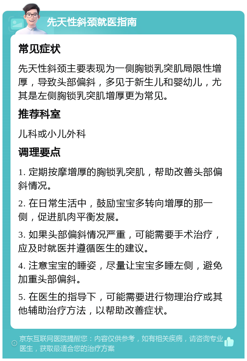 先天性斜颈就医指南 常见症状 先天性斜颈主要表现为一侧胸锁乳突肌局限性增厚，导致头部偏斜，多见于新生儿和婴幼儿，尤其是左侧胸锁乳突肌增厚更为常见。 推荐科室 儿科或小儿外科 调理要点 1. 定期按摩增厚的胸锁乳突肌，帮助改善头部偏斜情况。 2. 在日常生活中，鼓励宝宝多转向增厚的那一侧，促进肌肉平衡发展。 3. 如果头部偏斜情况严重，可能需要手术治疗，应及时就医并遵循医生的建议。 4. 注意宝宝的睡姿，尽量让宝宝多睡左侧，避免加重头部偏斜。 5. 在医生的指导下，可能需要进行物理治疗或其他辅助治疗方法，以帮助改善症状。