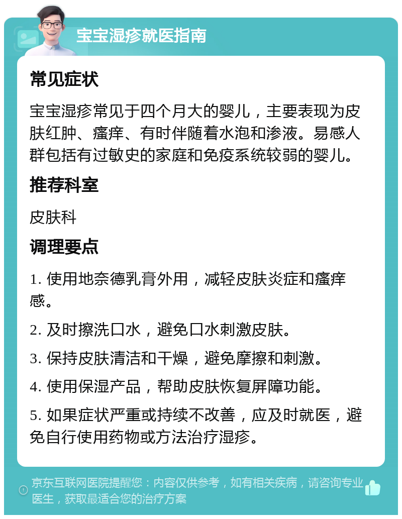 宝宝湿疹就医指南 常见症状 宝宝湿疹常见于四个月大的婴儿，主要表现为皮肤红肿、瘙痒、有时伴随着水泡和渗液。易感人群包括有过敏史的家庭和免疫系统较弱的婴儿。 推荐科室 皮肤科 调理要点 1. 使用地奈德乳膏外用，减轻皮肤炎症和瘙痒感。 2. 及时擦洗口水，避免口水刺激皮肤。 3. 保持皮肤清洁和干燥，避免摩擦和刺激。 4. 使用保湿产品，帮助皮肤恢复屏障功能。 5. 如果症状严重或持续不改善，应及时就医，避免自行使用药物或方法治疗湿疹。