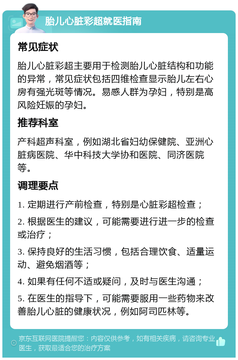 胎儿心脏彩超就医指南 常见症状 胎儿心脏彩超主要用于检测胎儿心脏结构和功能的异常，常见症状包括四维检查显示胎儿左右心房有强光斑等情况。易感人群为孕妇，特别是高风险妊娠的孕妇。 推荐科室 产科超声科室，例如湖北省妇幼保健院、亚洲心脏病医院、华中科技大学协和医院、同济医院等。 调理要点 1. 定期进行产前检查，特别是心脏彩超检查； 2. 根据医生的建议，可能需要进行进一步的检查或治疗； 3. 保持良好的生活习惯，包括合理饮食、适量运动、避免烟酒等； 4. 如果有任何不适或疑问，及时与医生沟通； 5. 在医生的指导下，可能需要服用一些药物来改善胎儿心脏的健康状况，例如阿司匹林等。