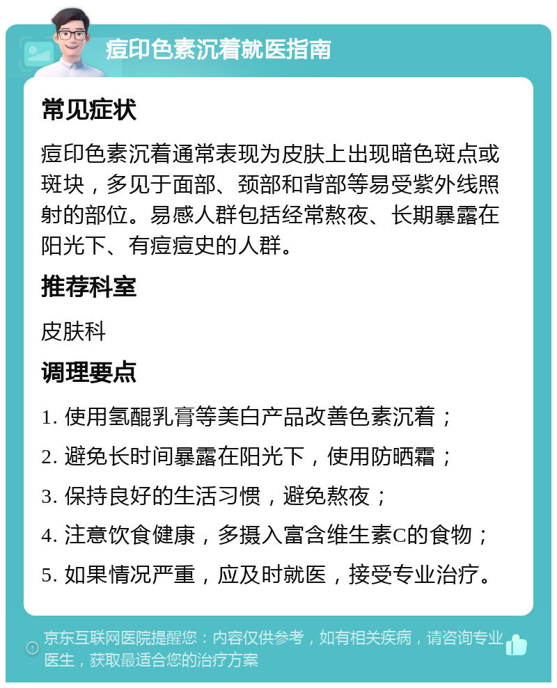 痘印色素沉着就医指南 常见症状 痘印色素沉着通常表现为皮肤上出现暗色斑点或斑块，多见于面部、颈部和背部等易受紫外线照射的部位。易感人群包括经常熬夜、长期暴露在阳光下、有痘痘史的人群。 推荐科室 皮肤科 调理要点 1. 使用氢醌乳膏等美白产品改善色素沉着； 2. 避免长时间暴露在阳光下，使用防晒霜； 3. 保持良好的生活习惯，避免熬夜； 4. 注意饮食健康，多摄入富含维生素C的食物； 5. 如果情况严重，应及时就医，接受专业治疗。