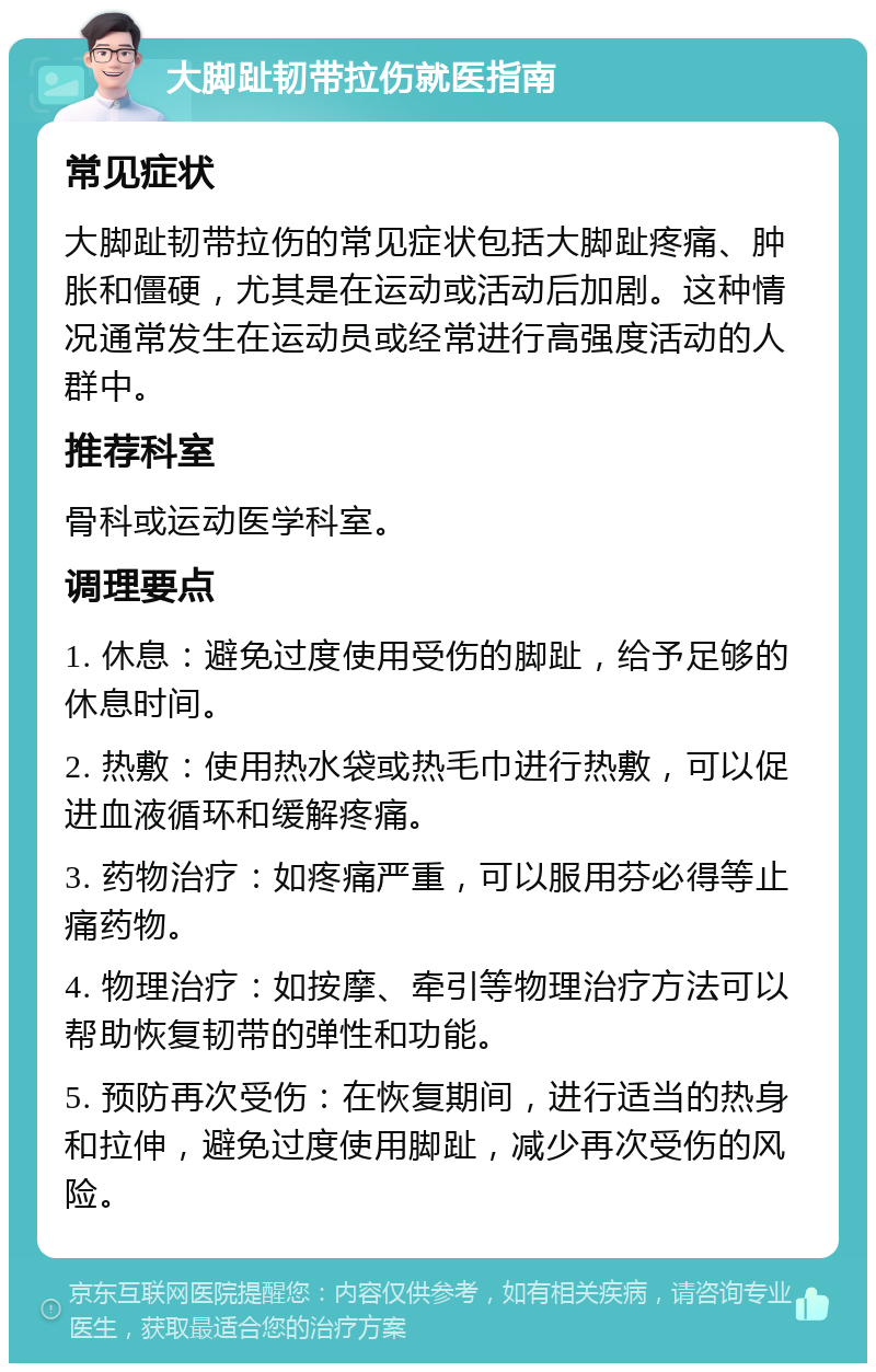 大脚趾韧带拉伤就医指南 常见症状 大脚趾韧带拉伤的常见症状包括大脚趾疼痛、肿胀和僵硬，尤其是在运动或活动后加剧。这种情况通常发生在运动员或经常进行高强度活动的人群中。 推荐科室 骨科或运动医学科室。 调理要点 1. 休息：避免过度使用受伤的脚趾，给予足够的休息时间。 2. 热敷：使用热水袋或热毛巾进行热敷，可以促进血液循环和缓解疼痛。 3. 药物治疗：如疼痛严重，可以服用芬必得等止痛药物。 4. 物理治疗：如按摩、牵引等物理治疗方法可以帮助恢复韧带的弹性和功能。 5. 预防再次受伤：在恢复期间，进行适当的热身和拉伸，避免过度使用脚趾，减少再次受伤的风险。