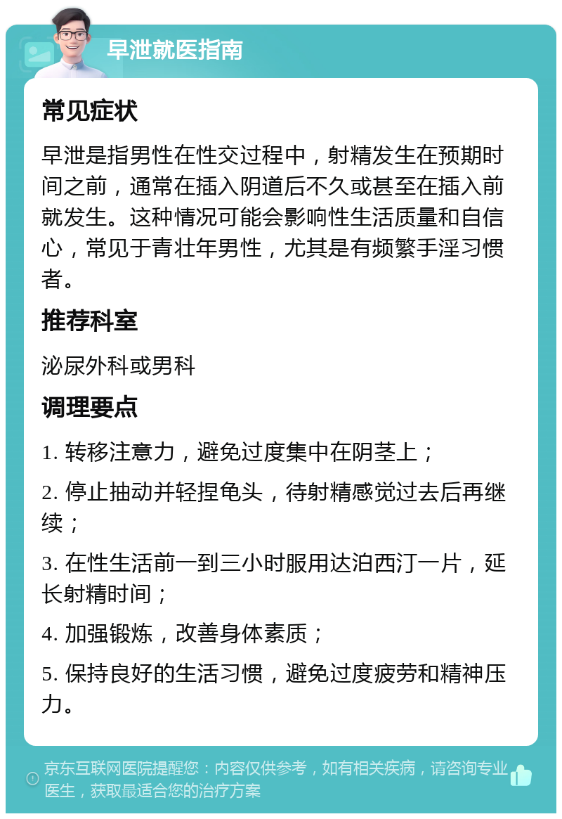 早泄就医指南 常见症状 早泄是指男性在性交过程中，射精发生在预期时间之前，通常在插入阴道后不久或甚至在插入前就发生。这种情况可能会影响性生活质量和自信心，常见于青壮年男性，尤其是有频繁手淫习惯者。 推荐科室 泌尿外科或男科 调理要点 1. 转移注意力，避免过度集中在阴茎上； 2. 停止抽动并轻捏龟头，待射精感觉过去后再继续； 3. 在性生活前一到三小时服用达泊西汀一片，延长射精时间； 4. 加强锻炼，改善身体素质； 5. 保持良好的生活习惯，避免过度疲劳和精神压力。