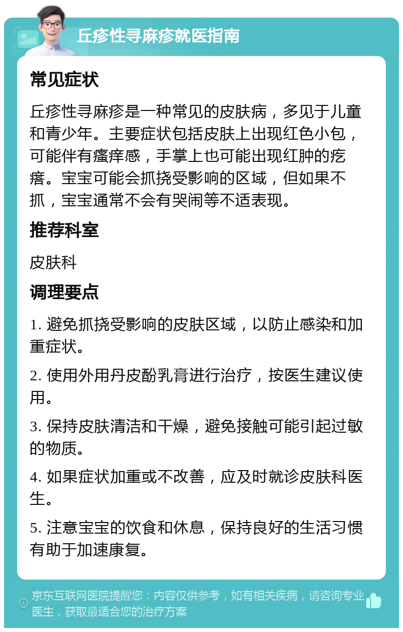 丘疹性寻麻疹就医指南 常见症状 丘疹性寻麻疹是一种常见的皮肤病，多见于儿童和青少年。主要症状包括皮肤上出现红色小包，可能伴有瘙痒感，手掌上也可能出现红肿的疙瘩。宝宝可能会抓挠受影响的区域，但如果不抓，宝宝通常不会有哭闹等不适表现。 推荐科室 皮肤科 调理要点 1. 避免抓挠受影响的皮肤区域，以防止感染和加重症状。 2. 使用外用丹皮酚乳膏进行治疗，按医生建议使用。 3. 保持皮肤清洁和干燥，避免接触可能引起过敏的物质。 4. 如果症状加重或不改善，应及时就诊皮肤科医生。 5. 注意宝宝的饮食和休息，保持良好的生活习惯有助于加速康复。