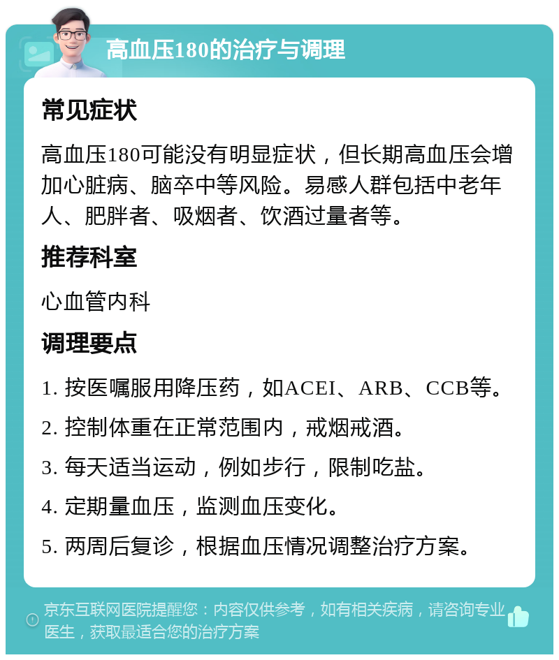 高血压180的治疗与调理 常见症状 高血压180可能没有明显症状，但长期高血压会增加心脏病、脑卒中等风险。易感人群包括中老年人、肥胖者、吸烟者、饮酒过量者等。 推荐科室 心血管内科 调理要点 1. 按医嘱服用降压药，如ACEI、ARB、CCB等。 2. 控制体重在正常范围内，戒烟戒酒。 3. 每天适当运动，例如步行，限制吃盐。 4. 定期量血压，监测血压变化。 5. 两周后复诊，根据血压情况调整治疗方案。