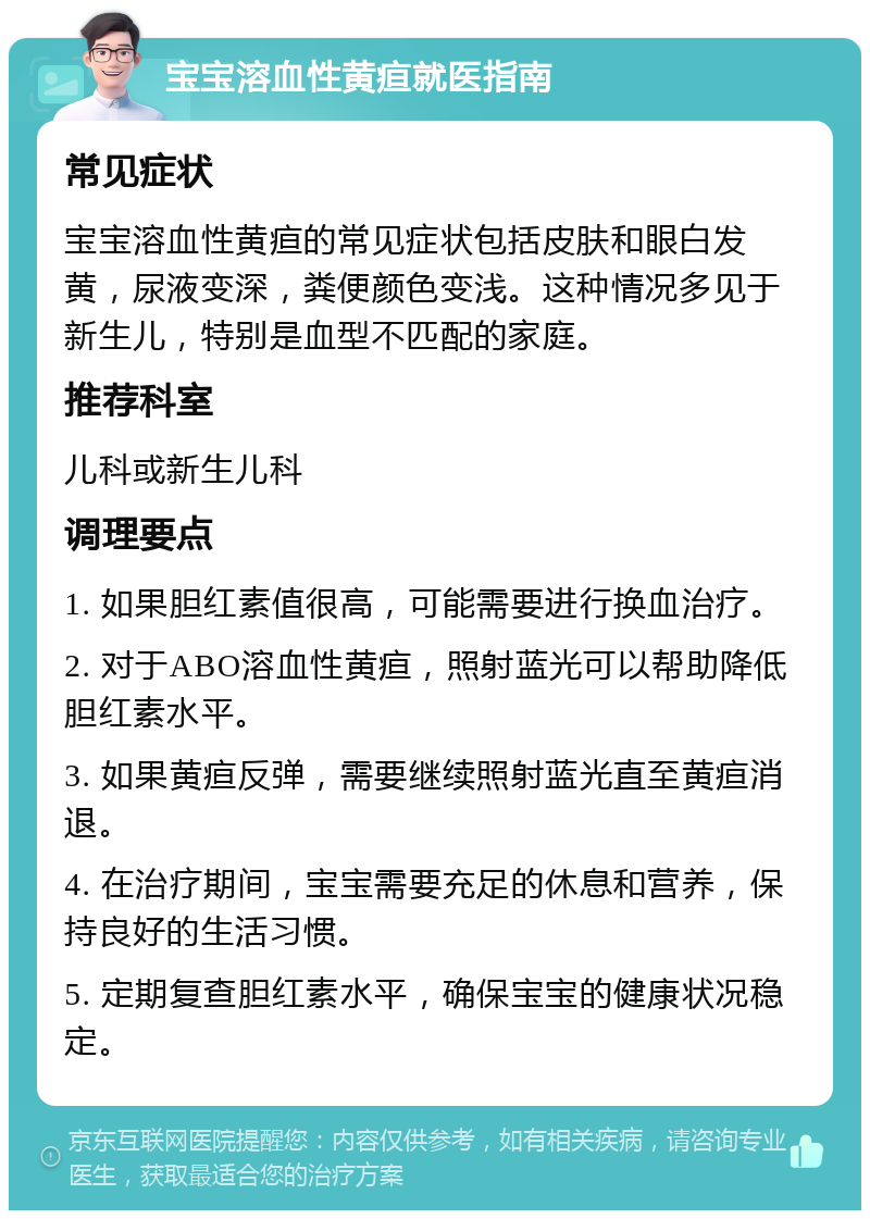 宝宝溶血性黄疸就医指南 常见症状 宝宝溶血性黄疸的常见症状包括皮肤和眼白发黄，尿液变深，粪便颜色变浅。这种情况多见于新生儿，特别是血型不匹配的家庭。 推荐科室 儿科或新生儿科 调理要点 1. 如果胆红素值很高，可能需要进行换血治疗。 2. 对于ABO溶血性黄疸，照射蓝光可以帮助降低胆红素水平。 3. 如果黄疸反弹，需要继续照射蓝光直至黄疸消退。 4. 在治疗期间，宝宝需要充足的休息和营养，保持良好的生活习惯。 5. 定期复查胆红素水平，确保宝宝的健康状况稳定。