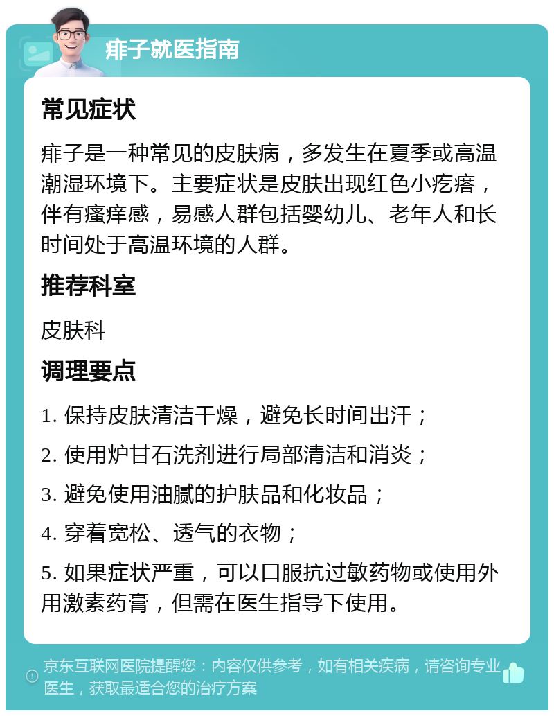 痱子就医指南 常见症状 痱子是一种常见的皮肤病，多发生在夏季或高温潮湿环境下。主要症状是皮肤出现红色小疙瘩，伴有瘙痒感，易感人群包括婴幼儿、老年人和长时间处于高温环境的人群。 推荐科室 皮肤科 调理要点 1. 保持皮肤清洁干燥，避免长时间出汗； 2. 使用炉甘石洗剂进行局部清洁和消炎； 3. 避免使用油腻的护肤品和化妆品； 4. 穿着宽松、透气的衣物； 5. 如果症状严重，可以口服抗过敏药物或使用外用激素药膏，但需在医生指导下使用。