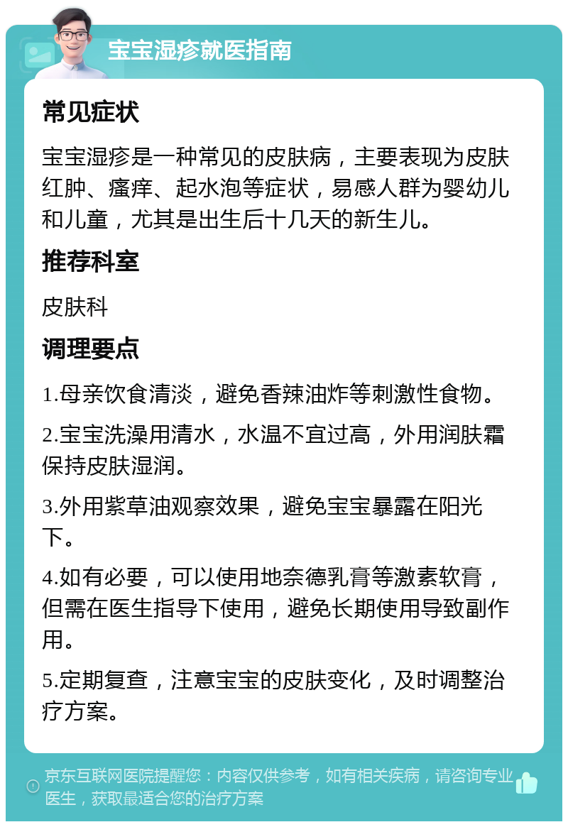 宝宝湿疹就医指南 常见症状 宝宝湿疹是一种常见的皮肤病，主要表现为皮肤红肿、瘙痒、起水泡等症状，易感人群为婴幼儿和儿童，尤其是出生后十几天的新生儿。 推荐科室 皮肤科 调理要点 1.母亲饮食清淡，避免香辣油炸等刺激性食物。 2.宝宝洗澡用清水，水温不宜过高，外用润肤霜保持皮肤湿润。 3.外用紫草油观察效果，避免宝宝暴露在阳光下。 4.如有必要，可以使用地奈德乳膏等激素软膏，但需在医生指导下使用，避免长期使用导致副作用。 5.定期复查，注意宝宝的皮肤变化，及时调整治疗方案。