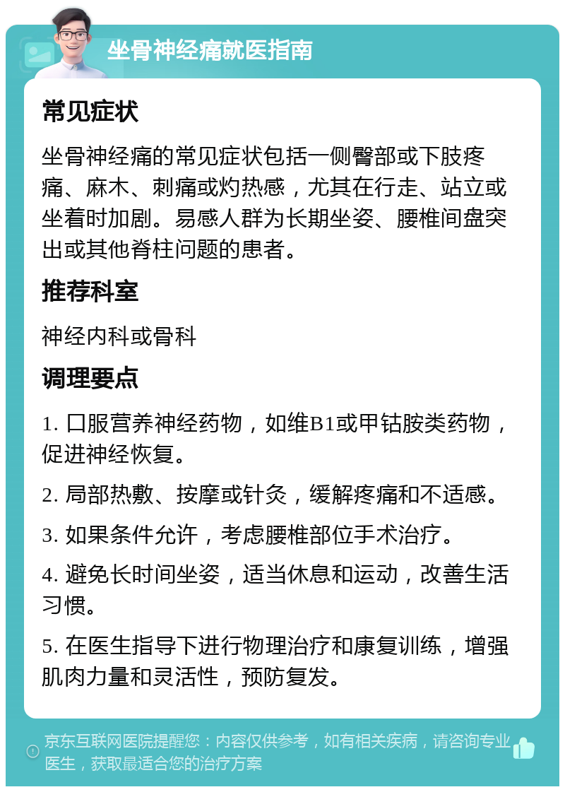 坐骨神经痛就医指南 常见症状 坐骨神经痛的常见症状包括一侧臀部或下肢疼痛、麻木、刺痛或灼热感，尤其在行走、站立或坐着时加剧。易感人群为长期坐姿、腰椎间盘突出或其他脊柱问题的患者。 推荐科室 神经内科或骨科 调理要点 1. 口服营养神经药物，如维B1或甲钴胺类药物，促进神经恢复。 2. 局部热敷、按摩或针灸，缓解疼痛和不适感。 3. 如果条件允许，考虑腰椎部位手术治疗。 4. 避免长时间坐姿，适当休息和运动，改善生活习惯。 5. 在医生指导下进行物理治疗和康复训练，增强肌肉力量和灵活性，预防复发。