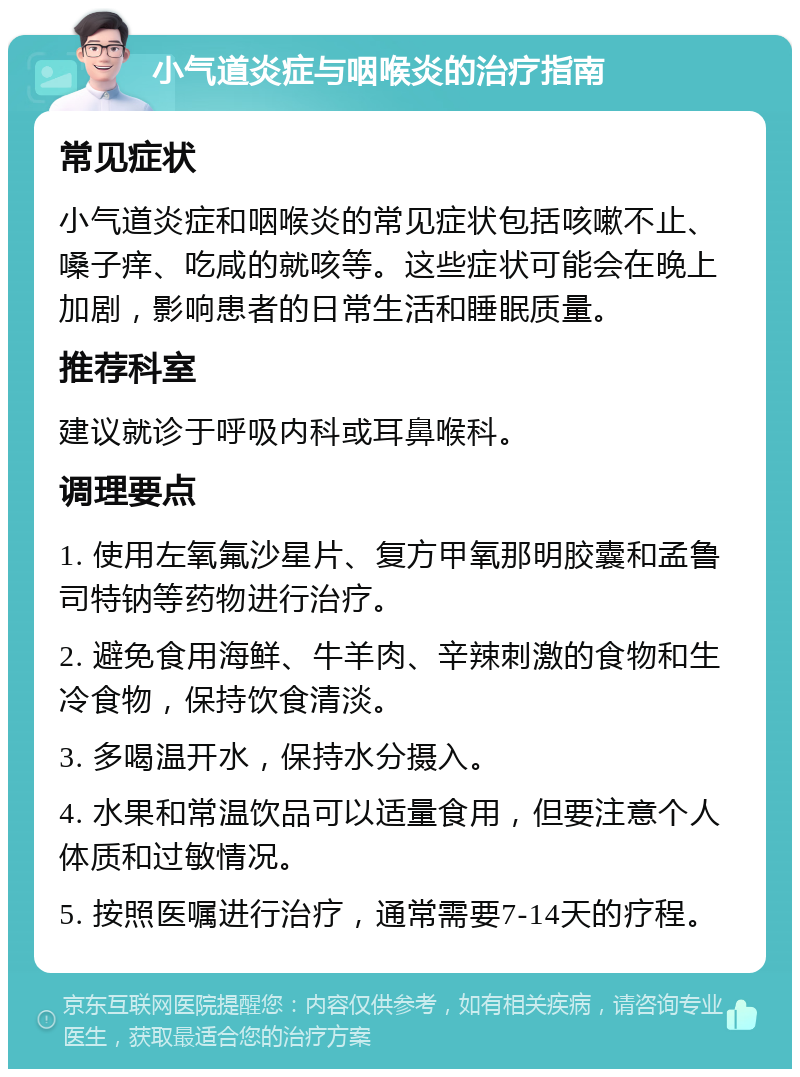 小气道炎症与咽喉炎的治疗指南 常见症状 小气道炎症和咽喉炎的常见症状包括咳嗽不止、嗓子痒、吃咸的就咳等。这些症状可能会在晚上加剧，影响患者的日常生活和睡眠质量。 推荐科室 建议就诊于呼吸内科或耳鼻喉科。 调理要点 1. 使用左氧氟沙星片、复方甲氧那明胶囊和孟鲁司特钠等药物进行治疗。 2. 避免食用海鲜、牛羊肉、辛辣刺激的食物和生冷食物，保持饮食清淡。 3. 多喝温开水，保持水分摄入。 4. 水果和常温饮品可以适量食用，但要注意个人体质和过敏情况。 5. 按照医嘱进行治疗，通常需要7-14天的疗程。