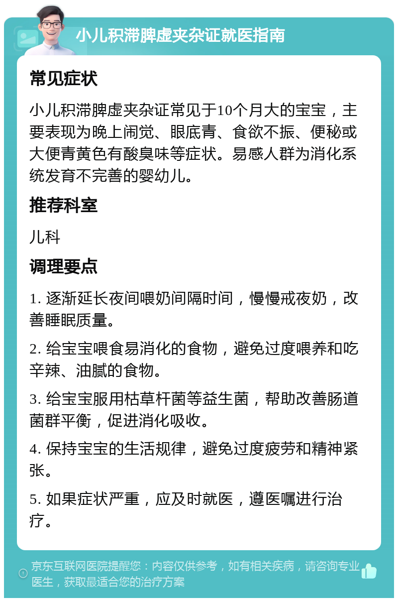 小儿积滞脾虚夹杂证就医指南 常见症状 小儿积滞脾虚夹杂证常见于10个月大的宝宝，主要表现为晚上闹觉、眼底青、食欲不振、便秘或大便青黄色有酸臭味等症状。易感人群为消化系统发育不完善的婴幼儿。 推荐科室 儿科 调理要点 1. 逐渐延长夜间喂奶间隔时间，慢慢戒夜奶，改善睡眠质量。 2. 给宝宝喂食易消化的食物，避免过度喂养和吃辛辣、油腻的食物。 3. 给宝宝服用枯草杆菌等益生菌，帮助改善肠道菌群平衡，促进消化吸收。 4. 保持宝宝的生活规律，避免过度疲劳和精神紧张。 5. 如果症状严重，应及时就医，遵医嘱进行治疗。