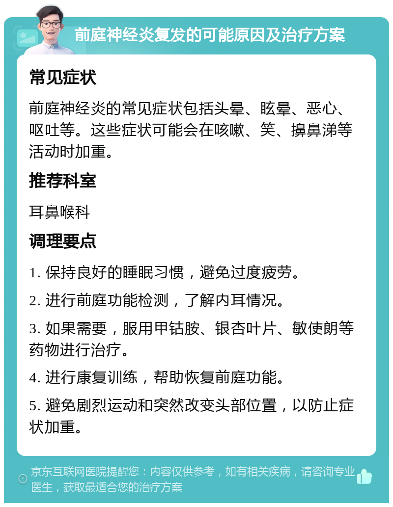 前庭神经炎复发的可能原因及治疗方案 常见症状 前庭神经炎的常见症状包括头晕、眩晕、恶心、呕吐等。这些症状可能会在咳嗽、笑、擤鼻涕等活动时加重。 推荐科室 耳鼻喉科 调理要点 1. 保持良好的睡眠习惯，避免过度疲劳。 2. 进行前庭功能检测，了解内耳情况。 3. 如果需要，服用甲钴胺、银杏叶片、敏使朗等药物进行治疗。 4. 进行康复训练，帮助恢复前庭功能。 5. 避免剧烈运动和突然改变头部位置，以防止症状加重。