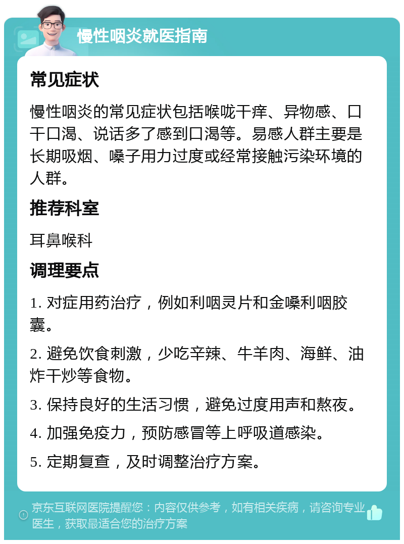 慢性咽炎就医指南 常见症状 慢性咽炎的常见症状包括喉咙干痒、异物感、口干口渴、说话多了感到口渴等。易感人群主要是长期吸烟、嗓子用力过度或经常接触污染环境的人群。 推荐科室 耳鼻喉科 调理要点 1. 对症用药治疗，例如利咽灵片和金嗓利咽胶囊。 2. 避免饮食刺激，少吃辛辣、牛羊肉、海鲜、油炸干炒等食物。 3. 保持良好的生活习惯，避免过度用声和熬夜。 4. 加强免疫力，预防感冒等上呼吸道感染。 5. 定期复查，及时调整治疗方案。