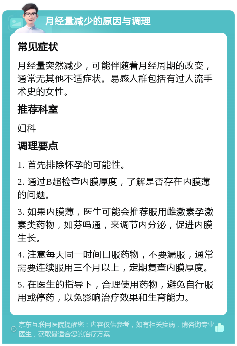 月经量减少的原因与调理 常见症状 月经量突然减少，可能伴随着月经周期的改变，通常无其他不适症状。易感人群包括有过人流手术史的女性。 推荐科室 妇科 调理要点 1. 首先排除怀孕的可能性。 2. 通过B超检查内膜厚度，了解是否存在内膜薄的问题。 3. 如果内膜薄，医生可能会推荐服用雌激素孕激素类药物，如芬吗通，来调节内分泌，促进内膜生长。 4. 注意每天同一时间口服药物，不要漏服，通常需要连续服用三个月以上，定期复查内膜厚度。 5. 在医生的指导下，合理使用药物，避免自行服用或停药，以免影响治疗效果和生育能力。