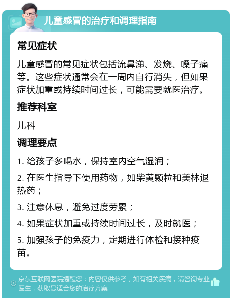 儿童感冒的治疗和调理指南 常见症状 儿童感冒的常见症状包括流鼻涕、发烧、嗓子痛等。这些症状通常会在一周内自行消失，但如果症状加重或持续时间过长，可能需要就医治疗。 推荐科室 儿科 调理要点 1. 给孩子多喝水，保持室内空气湿润； 2. 在医生指导下使用药物，如柴黄颗粒和美林退热药； 3. 注意休息，避免过度劳累； 4. 如果症状加重或持续时间过长，及时就医； 5. 加强孩子的免疫力，定期进行体检和接种疫苗。