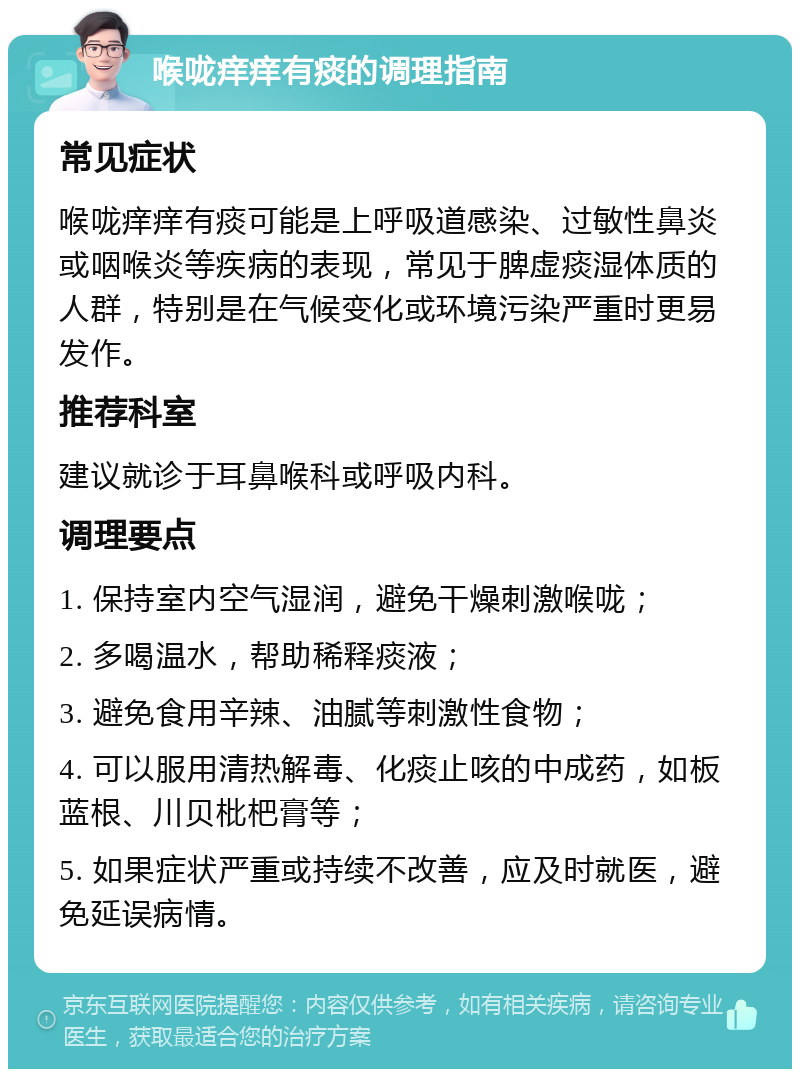 喉咙痒痒有痰的调理指南 常见症状 喉咙痒痒有痰可能是上呼吸道感染、过敏性鼻炎或咽喉炎等疾病的表现，常见于脾虚痰湿体质的人群，特别是在气候变化或环境污染严重时更易发作。 推荐科室 建议就诊于耳鼻喉科或呼吸内科。 调理要点 1. 保持室内空气湿润，避免干燥刺激喉咙； 2. 多喝温水，帮助稀释痰液； 3. 避免食用辛辣、油腻等刺激性食物； 4. 可以服用清热解毒、化痰止咳的中成药，如板蓝根、川贝枇杷膏等； 5. 如果症状严重或持续不改善，应及时就医，避免延误病情。