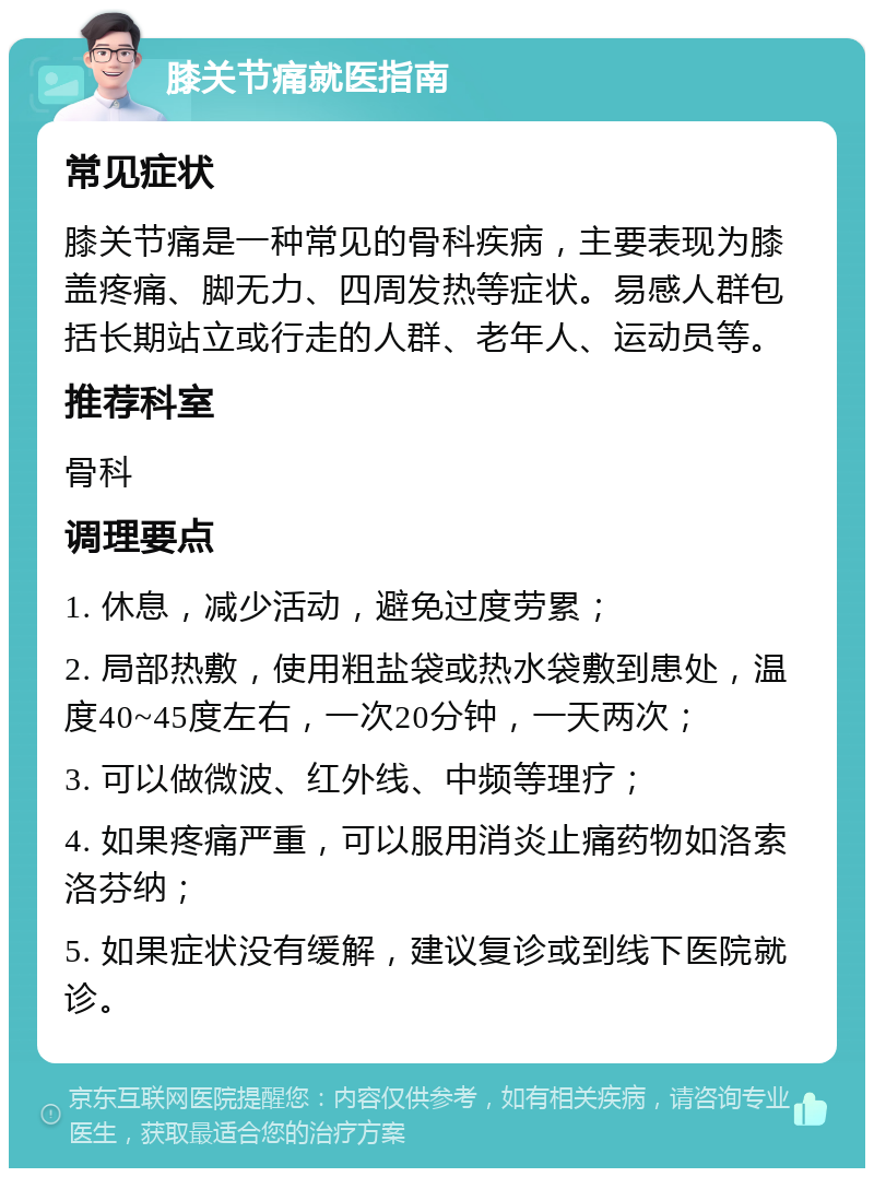 膝关节痛就医指南 常见症状 膝关节痛是一种常见的骨科疾病，主要表现为膝盖疼痛、脚无力、四周发热等症状。易感人群包括长期站立或行走的人群、老年人、运动员等。 推荐科室 骨科 调理要点 1. 休息，减少活动，避免过度劳累； 2. 局部热敷，使用粗盐袋或热水袋敷到患处，温度40~45度左右，一次20分钟，一天两次； 3. 可以做微波、红外线、中频等理疗； 4. 如果疼痛严重，可以服用消炎止痛药物如洛索洛芬纳； 5. 如果症状没有缓解，建议复诊或到线下医院就诊。