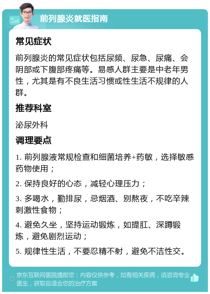 前列腺炎就医指南 常见症状 前列腺炎的常见症状包括尿频、尿急、尿痛、会阴部或下腹部疼痛等。易感人群主要是中老年男性，尤其是有不良生活习惯或性生活不规律的人群。 推荐科室 泌尿外科 调理要点 1. 前列腺液常规检查和细菌培养+药敏，选择敏感药物使用； 2. 保持良好的心态，减轻心理压力； 3. 多喝水，勤排尿，忌烟酒、别熬夜，不吃辛辣刺激性食物； 4. 避免久坐，坚持运动锻炼，如提肛、深蹲锻炼，避免剧烈运动； 5. 规律性生活，不要忍精不射，避免不洁性交。