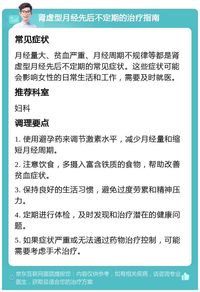 肾虚型月经先后不定期的治疗指南 常见症状 月经量大、贫血严重、月经周期不规律等都是肾虚型月经先后不定期的常见症状。这些症状可能会影响女性的日常生活和工作，需要及时就医。 推荐科室 妇科 调理要点 1. 使用避孕药来调节激素水平，减少月经量和缩短月经周期。 2. 注意饮食，多摄入富含铁质的食物，帮助改善贫血症状。 3. 保持良好的生活习惯，避免过度劳累和精神压力。 4. 定期进行体检，及时发现和治疗潜在的健康问题。 5. 如果症状严重或无法通过药物治疗控制，可能需要考虑手术治疗。