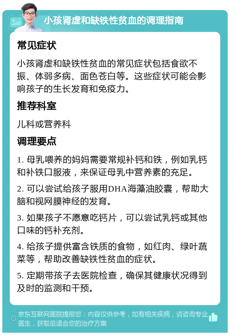 小孩肾虚和缺铁性贫血的调理指南 常见症状 小孩肾虚和缺铁性贫血的常见症状包括食欲不振、体弱多病、面色苍白等。这些症状可能会影响孩子的生长发育和免疫力。 推荐科室 儿科或营养科 调理要点 1. 母乳喂养的妈妈需要常规补钙和铁，例如乳钙和补铁口服液，来保证母乳中营养素的充足。 2. 可以尝试给孩子服用DHA海藻油胶囊，帮助大脑和视网膜神经的发育。 3. 如果孩子不愿意吃钙片，可以尝试乳钙或其他口味的钙补充剂。 4. 给孩子提供富含铁质的食物，如红肉、绿叶蔬菜等，帮助改善缺铁性贫血的症状。 5. 定期带孩子去医院检查，确保其健康状况得到及时的监测和干预。