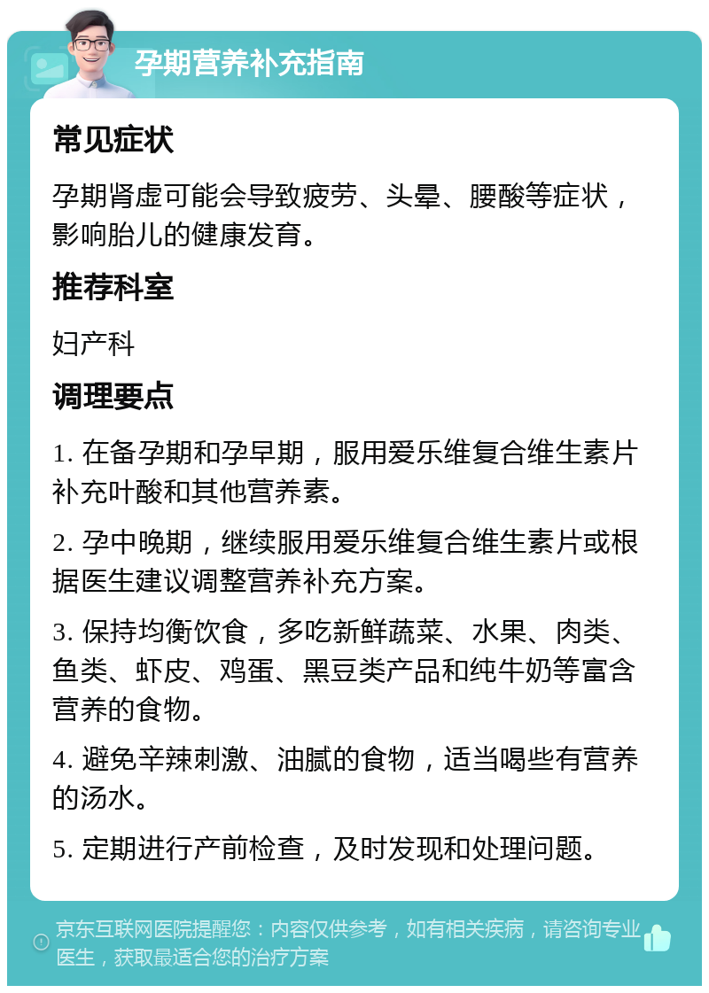 孕期营养补充指南 常见症状 孕期肾虚可能会导致疲劳、头晕、腰酸等症状，影响胎儿的健康发育。 推荐科室 妇产科 调理要点 1. 在备孕期和孕早期，服用爱乐维复合维生素片补充叶酸和其他营养素。 2. 孕中晚期，继续服用爱乐维复合维生素片或根据医生建议调整营养补充方案。 3. 保持均衡饮食，多吃新鲜蔬菜、水果、肉类、鱼类、虾皮、鸡蛋、黑豆类产品和纯牛奶等富含营养的食物。 4. 避免辛辣刺激、油腻的食物，适当喝些有营养的汤水。 5. 定期进行产前检查，及时发现和处理问题。