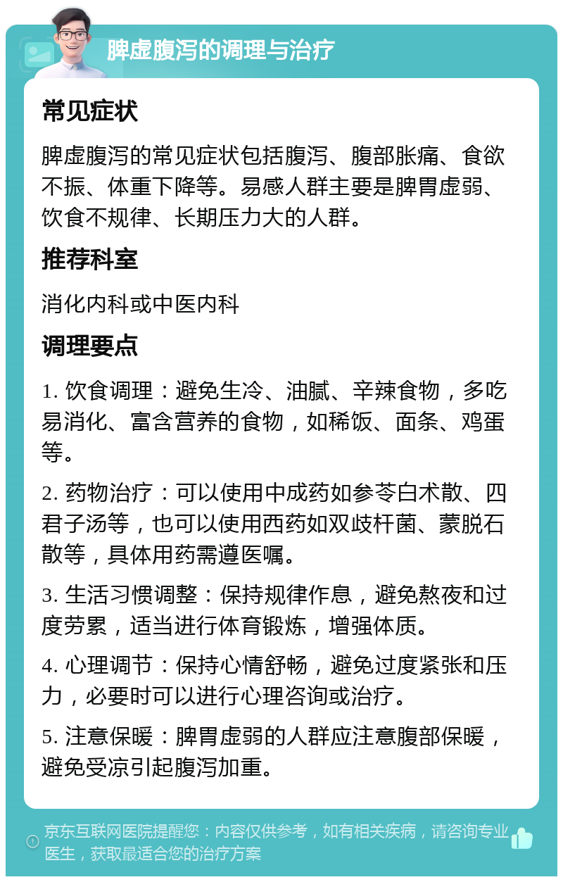 脾虚腹泻的调理与治疗 常见症状 脾虚腹泻的常见症状包括腹泻、腹部胀痛、食欲不振、体重下降等。易感人群主要是脾胃虚弱、饮食不规律、长期压力大的人群。 推荐科室 消化内科或中医内科 调理要点 1. 饮食调理：避免生冷、油腻、辛辣食物，多吃易消化、富含营养的食物，如稀饭、面条、鸡蛋等。 2. 药物治疗：可以使用中成药如参苓白术散、四君子汤等，也可以使用西药如双歧杆菌、蒙脱石散等，具体用药需遵医嘱。 3. 生活习惯调整：保持规律作息，避免熬夜和过度劳累，适当进行体育锻炼，增强体质。 4. 心理调节：保持心情舒畅，避免过度紧张和压力，必要时可以进行心理咨询或治疗。 5. 注意保暖：脾胃虚弱的人群应注意腹部保暖，避免受凉引起腹泻加重。