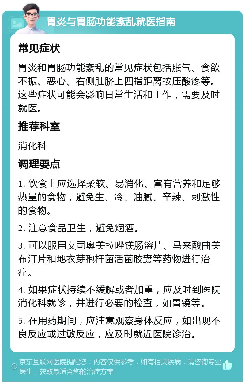 胃炎与胃肠功能紊乱就医指南 常见症状 胃炎和胃肠功能紊乱的常见症状包括胀气、食欲不振、恶心、右侧肚脐上四指距离按压酸疼等。这些症状可能会影响日常生活和工作，需要及时就医。 推荐科室 消化科 调理要点 1. 饮食上应选择柔软、易消化、富有营养和足够热量的食物，避免生、冷、油腻、辛辣、刺激性的食物。 2. 注意食品卫生，避免烟酒。 3. 可以服用艾司奥美拉唑镁肠溶片、马来酸曲美布汀片和地衣芽孢杆菌活菌胶囊等药物进行治疗。 4. 如果症状持续不缓解或者加重，应及时到医院消化科就诊，并进行必要的检查，如胃镜等。 5. 在用药期间，应注意观察身体反应，如出现不良反应或过敏反应，应及时就近医院诊治。