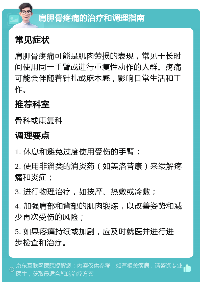 肩胛骨疼痛的治疗和调理指南 常见症状 肩胛骨疼痛可能是肌肉劳损的表现，常见于长时间使用同一手臂或进行重复性动作的人群。疼痛可能会伴随着针扎或麻木感，影响日常生活和工作。 推荐科室 骨科或康复科 调理要点 1. 休息和避免过度使用受伤的手臂； 2. 使用非淄类的消炎药（如美洛昔康）来缓解疼痛和炎症； 3. 进行物理治疗，如按摩、热敷或冷敷； 4. 加强肩部和背部的肌肉锻炼，以改善姿势和减少再次受伤的风险； 5. 如果疼痛持续或加剧，应及时就医并进行进一步检查和治疗。