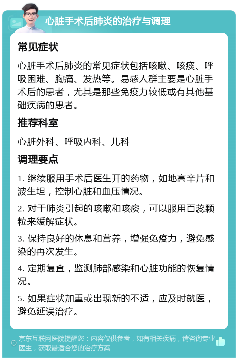 心脏手术后肺炎的治疗与调理 常见症状 心脏手术后肺炎的常见症状包括咳嗽、咳痰、呼吸困难、胸痛、发热等。易感人群主要是心脏手术后的患者，尤其是那些免疫力较低或有其他基础疾病的患者。 推荐科室 心脏外科、呼吸内科、儿科 调理要点 1. 继续服用手术后医生开的药物，如地高辛片和波生坦，控制心脏和血压情况。 2. 对于肺炎引起的咳嗽和咳痰，可以服用百蕊颗粒来缓解症状。 3. 保持良好的休息和营养，增强免疫力，避免感染的再次发生。 4. 定期复查，监测肺部感染和心脏功能的恢复情况。 5. 如果症状加重或出现新的不适，应及时就医，避免延误治疗。