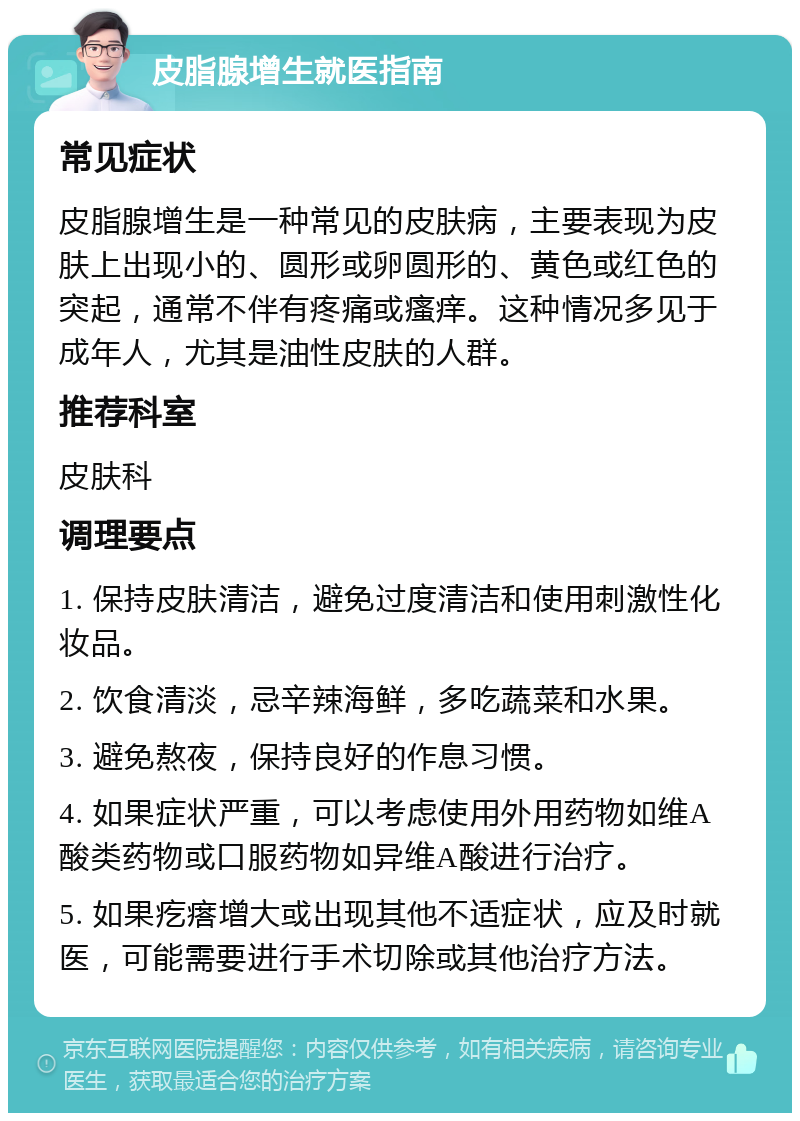 皮脂腺增生就医指南 常见症状 皮脂腺增生是一种常见的皮肤病，主要表现为皮肤上出现小的、圆形或卵圆形的、黄色或红色的突起，通常不伴有疼痛或瘙痒。这种情况多见于成年人，尤其是油性皮肤的人群。 推荐科室 皮肤科 调理要点 1. 保持皮肤清洁，避免过度清洁和使用刺激性化妆品。 2. 饮食清淡，忌辛辣海鲜，多吃蔬菜和水果。 3. 避免熬夜，保持良好的作息习惯。 4. 如果症状严重，可以考虑使用外用药物如维A酸类药物或口服药物如异维A酸进行治疗。 5. 如果疙瘩增大或出现其他不适症状，应及时就医，可能需要进行手术切除或其他治疗方法。