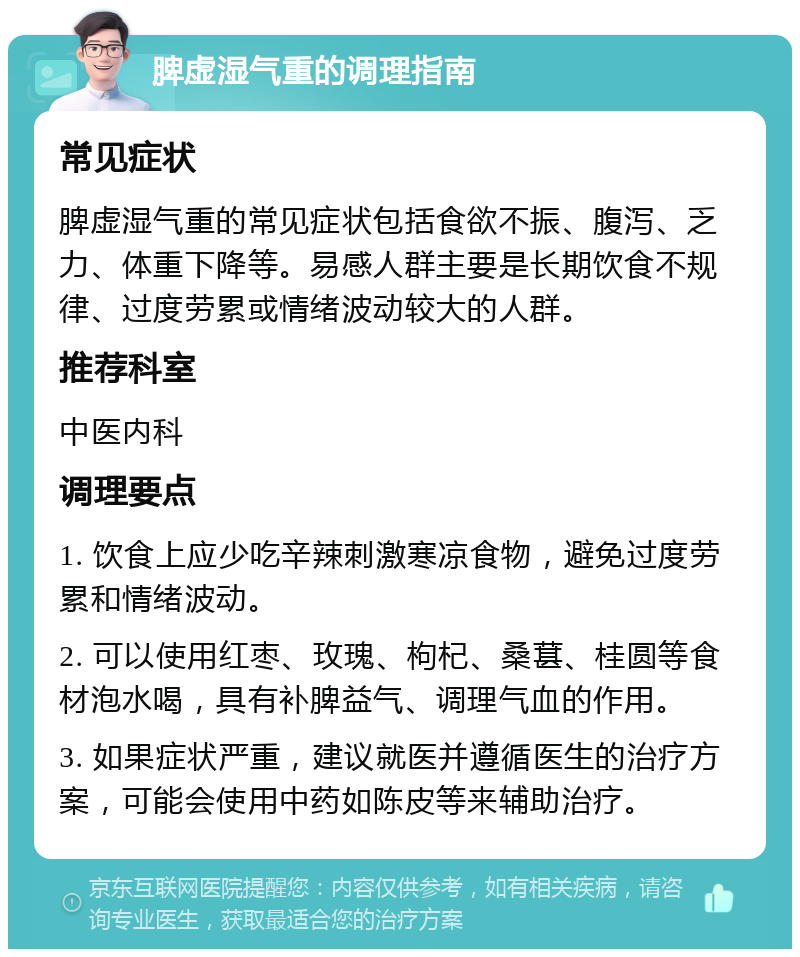 脾虚湿气重的调理指南 常见症状 脾虚湿气重的常见症状包括食欲不振、腹泻、乏力、体重下降等。易感人群主要是长期饮食不规律、过度劳累或情绪波动较大的人群。 推荐科室 中医内科 调理要点 1. 饮食上应少吃辛辣刺激寒凉食物，避免过度劳累和情绪波动。 2. 可以使用红枣、玫瑰、枸杞、桑葚、桂圆等食材泡水喝，具有补脾益气、调理气血的作用。 3. 如果症状严重，建议就医并遵循医生的治疗方案，可能会使用中药如陈皮等来辅助治疗。