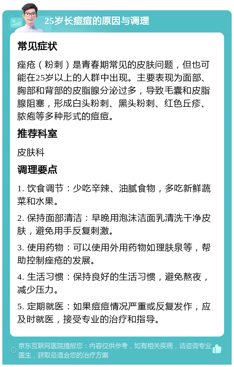 25岁长痘痘的原因与调理 常见症状 痤疮（粉刺）是青春期常见的皮肤问题，但也可能在25岁以上的人群中出现。主要表现为面部、胸部和背部的皮脂腺分泌过多，导致毛囊和皮脂腺阻塞，形成白头粉刺、黑头粉刺、红色丘疹、脓疱等多种形式的痘痘。 推荐科室 皮肤科 调理要点 1. 饮食调节：少吃辛辣、油腻食物，多吃新鲜蔬菜和水果。 2. 保持面部清洁：早晚用泡沫洁面乳清洗干净皮肤，避免用手反复刺激。 3. 使用药物：可以使用外用药物如理肤泉等，帮助控制痤疮的发展。 4. 生活习惯：保持良好的生活习惯，避免熬夜，减少压力。 5. 定期就医：如果痘痘情况严重或反复发作，应及时就医，接受专业的治疗和指导。