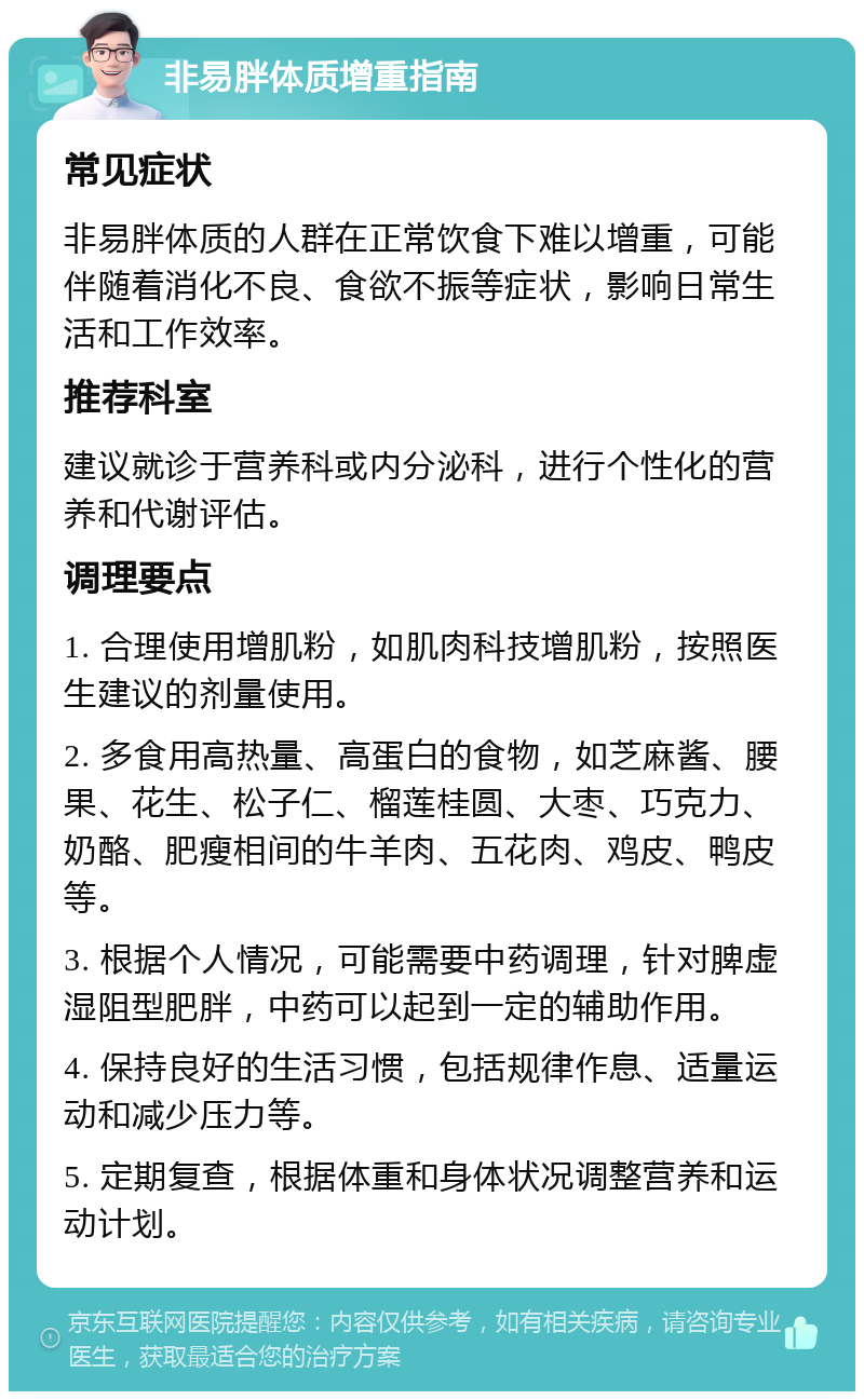 非易胖体质增重指南 常见症状 非易胖体质的人群在正常饮食下难以增重，可能伴随着消化不良、食欲不振等症状，影响日常生活和工作效率。 推荐科室 建议就诊于营养科或内分泌科，进行个性化的营养和代谢评估。 调理要点 1. 合理使用增肌粉，如肌肉科技增肌粉，按照医生建议的剂量使用。 2. 多食用高热量、高蛋白的食物，如芝麻酱、腰果、花生、松子仁、榴莲桂圆、大枣、巧克力、奶酪、肥瘦相间的牛羊肉、五花肉、鸡皮、鸭皮等。 3. 根据个人情况，可能需要中药调理，针对脾虚湿阻型肥胖，中药可以起到一定的辅助作用。 4. 保持良好的生活习惯，包括规律作息、适量运动和减少压力等。 5. 定期复查，根据体重和身体状况调整营养和运动计划。