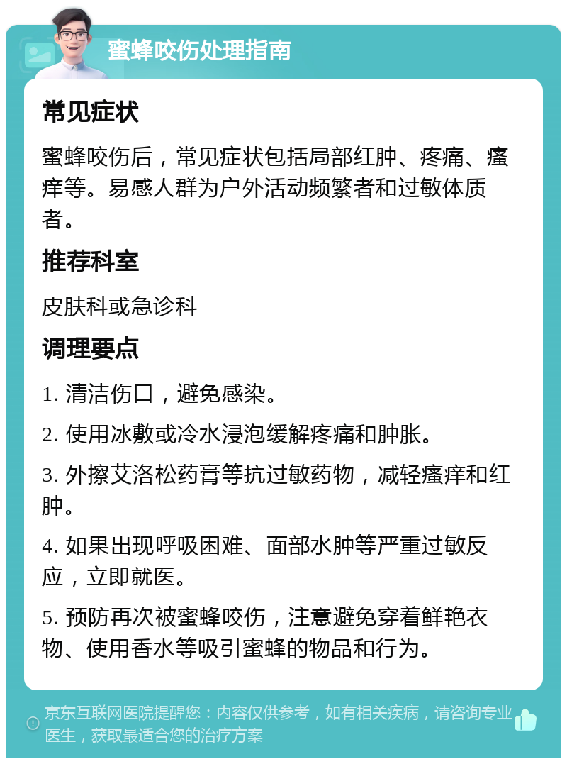 蜜蜂咬伤处理指南 常见症状 蜜蜂咬伤后，常见症状包括局部红肿、疼痛、瘙痒等。易感人群为户外活动频繁者和过敏体质者。 推荐科室 皮肤科或急诊科 调理要点 1. 清洁伤口，避免感染。 2. 使用冰敷或冷水浸泡缓解疼痛和肿胀。 3. 外擦艾洛松药膏等抗过敏药物，减轻瘙痒和红肿。 4. 如果出现呼吸困难、面部水肿等严重过敏反应，立即就医。 5. 预防再次被蜜蜂咬伤，注意避免穿着鲜艳衣物、使用香水等吸引蜜蜂的物品和行为。