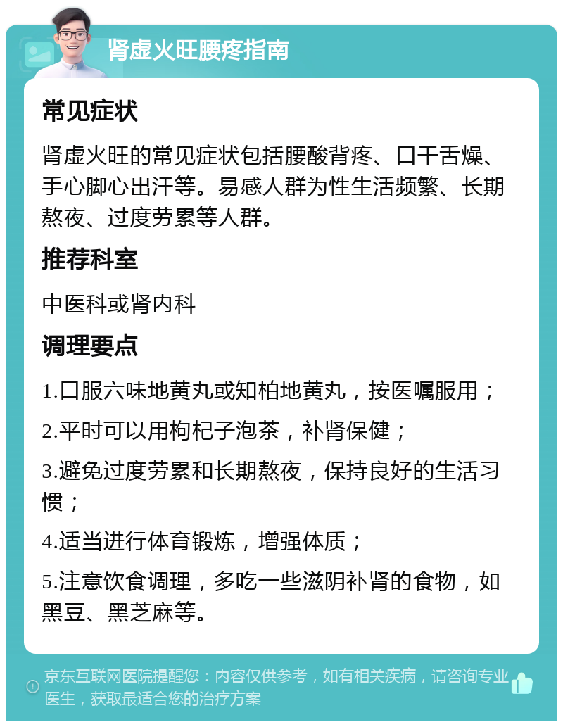 肾虚火旺腰疼指南 常见症状 肾虚火旺的常见症状包括腰酸背疼、口干舌燥、手心脚心出汗等。易感人群为性生活频繁、长期熬夜、过度劳累等人群。 推荐科室 中医科或肾内科 调理要点 1.口服六味地黄丸或知柏地黄丸，按医嘱服用； 2.平时可以用枸杞子泡茶，补肾保健； 3.避免过度劳累和长期熬夜，保持良好的生活习惯； 4.适当进行体育锻炼，增强体质； 5.注意饮食调理，多吃一些滋阴补肾的食物，如黑豆、黑芝麻等。