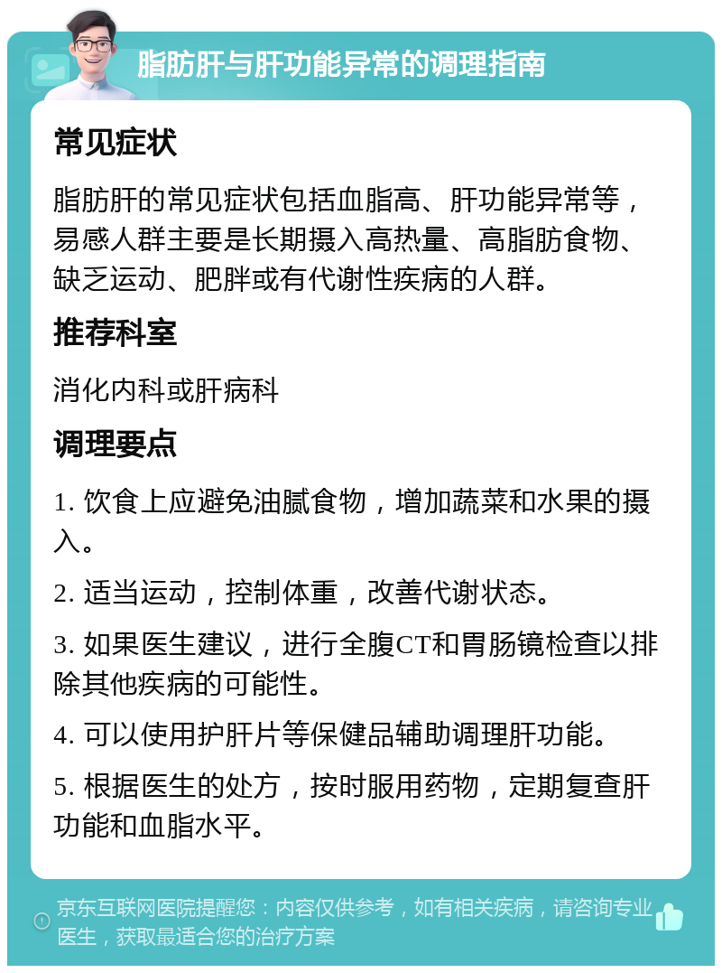 脂肪肝与肝功能异常的调理指南 常见症状 脂肪肝的常见症状包括血脂高、肝功能异常等，易感人群主要是长期摄入高热量、高脂肪食物、缺乏运动、肥胖或有代谢性疾病的人群。 推荐科室 消化内科或肝病科 调理要点 1. 饮食上应避免油腻食物，增加蔬菜和水果的摄入。 2. 适当运动，控制体重，改善代谢状态。 3. 如果医生建议，进行全腹CT和胃肠镜检查以排除其他疾病的可能性。 4. 可以使用护肝片等保健品辅助调理肝功能。 5. 根据医生的处方，按时服用药物，定期复查肝功能和血脂水平。