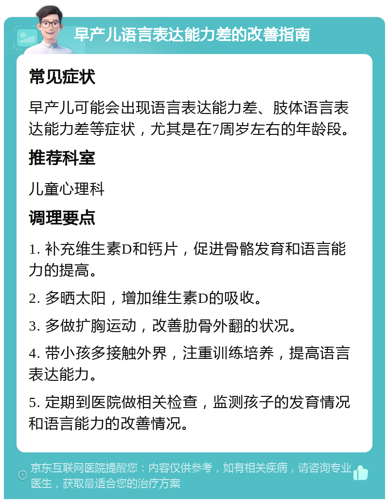 早产儿语言表达能力差的改善指南 常见症状 早产儿可能会出现语言表达能力差、肢体语言表达能力差等症状，尤其是在7周岁左右的年龄段。 推荐科室 儿童心理科 调理要点 1. 补充维生素D和钙片，促进骨骼发育和语言能力的提高。 2. 多晒太阳，增加维生素D的吸收。 3. 多做扩胸运动，改善肋骨外翻的状况。 4. 带小孩多接触外界，注重训练培养，提高语言表达能力。 5. 定期到医院做相关检查，监测孩子的发育情况和语言能力的改善情况。