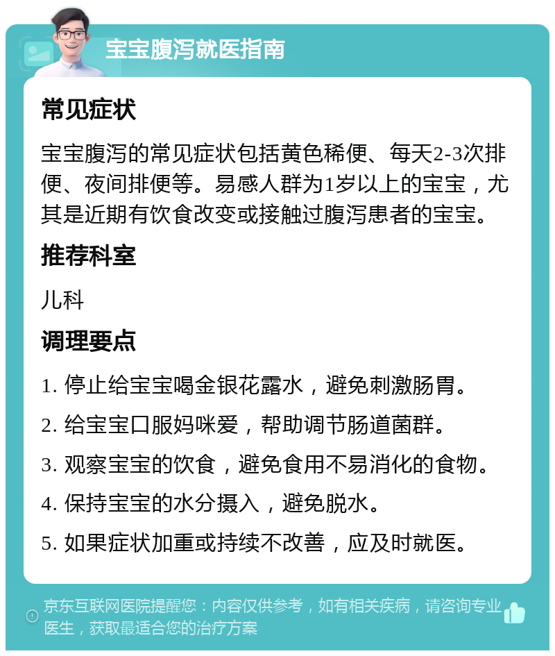 宝宝腹泻就医指南 常见症状 宝宝腹泻的常见症状包括黄色稀便、每天2-3次排便、夜间排便等。易感人群为1岁以上的宝宝，尤其是近期有饮食改变或接触过腹泻患者的宝宝。 推荐科室 儿科 调理要点 1. 停止给宝宝喝金银花露水，避免刺激肠胃。 2. 给宝宝口服妈咪爱，帮助调节肠道菌群。 3. 观察宝宝的饮食，避免食用不易消化的食物。 4. 保持宝宝的水分摄入，避免脱水。 5. 如果症状加重或持续不改善，应及时就医。