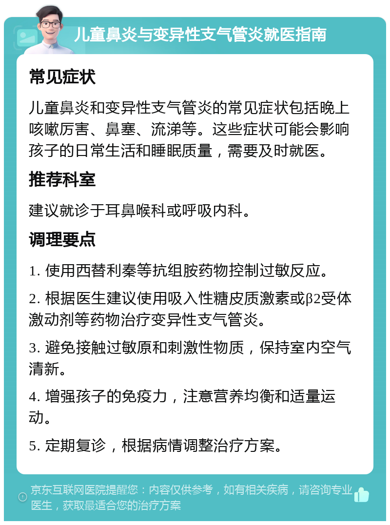 儿童鼻炎与变异性支气管炎就医指南 常见症状 儿童鼻炎和变异性支气管炎的常见症状包括晚上咳嗽厉害、鼻塞、流涕等。这些症状可能会影响孩子的日常生活和睡眠质量，需要及时就医。 推荐科室 建议就诊于耳鼻喉科或呼吸内科。 调理要点 1. 使用西替利秦等抗组胺药物控制过敏反应。 2. 根据医生建议使用吸入性糖皮质激素或β2受体激动剂等药物治疗变异性支气管炎。 3. 避免接触过敏原和刺激性物质，保持室内空气清新。 4. 增强孩子的免疫力，注意营养均衡和适量运动。 5. 定期复诊，根据病情调整治疗方案。