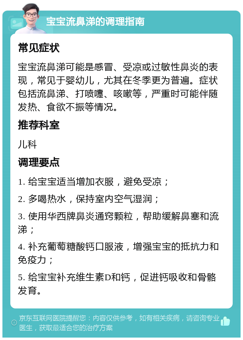 宝宝流鼻涕的调理指南 常见症状 宝宝流鼻涕可能是感冒、受凉或过敏性鼻炎的表现，常见于婴幼儿，尤其在冬季更为普遍。症状包括流鼻涕、打喷嚏、咳嗽等，严重时可能伴随发热、食欲不振等情况。 推荐科室 儿科 调理要点 1. 给宝宝适当增加衣服，避免受凉； 2. 多喝热水，保持室内空气湿润； 3. 使用华西牌鼻炎通窍颗粒，帮助缓解鼻塞和流涕； 4. 补充葡萄糖酸钙口服液，增强宝宝的抵抗力和免疫力； 5. 给宝宝补充维生素D和钙，促进钙吸收和骨骼发育。