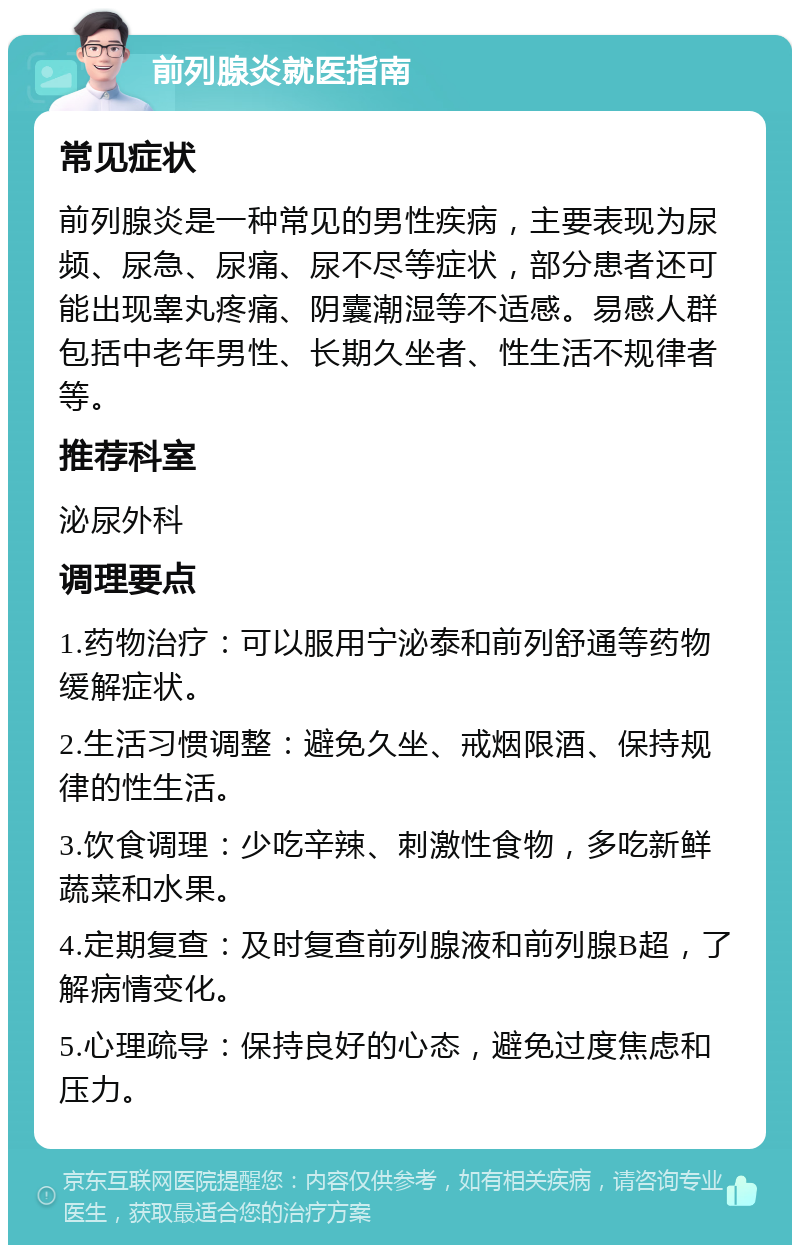 前列腺炎就医指南 常见症状 前列腺炎是一种常见的男性疾病，主要表现为尿频、尿急、尿痛、尿不尽等症状，部分患者还可能出现睾丸疼痛、阴囊潮湿等不适感。易感人群包括中老年男性、长期久坐者、性生活不规律者等。 推荐科室 泌尿外科 调理要点 1.药物治疗：可以服用宁泌泰和前列舒通等药物缓解症状。 2.生活习惯调整：避免久坐、戒烟限酒、保持规律的性生活。 3.饮食调理：少吃辛辣、刺激性食物，多吃新鲜蔬菜和水果。 4.定期复查：及时复查前列腺液和前列腺B超，了解病情变化。 5.心理疏导：保持良好的心态，避免过度焦虑和压力。