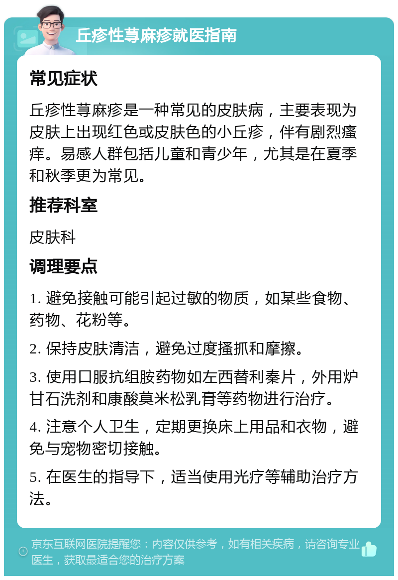 丘疹性荨麻疹就医指南 常见症状 丘疹性荨麻疹是一种常见的皮肤病，主要表现为皮肤上出现红色或皮肤色的小丘疹，伴有剧烈瘙痒。易感人群包括儿童和青少年，尤其是在夏季和秋季更为常见。 推荐科室 皮肤科 调理要点 1. 避免接触可能引起过敏的物质，如某些食物、药物、花粉等。 2. 保持皮肤清洁，避免过度搔抓和摩擦。 3. 使用口服抗组胺药物如左西替利秦片，外用炉甘石洗剂和康酸莫米松乳膏等药物进行治疗。 4. 注意个人卫生，定期更换床上用品和衣物，避免与宠物密切接触。 5. 在医生的指导下，适当使用光疗等辅助治疗方法。