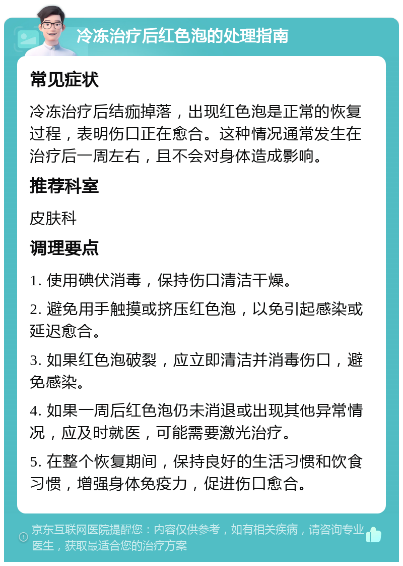 冷冻治疗后红色泡的处理指南 常见症状 冷冻治疗后结痂掉落，出现红色泡是正常的恢复过程，表明伤口正在愈合。这种情况通常发生在治疗后一周左右，且不会对身体造成影响。 推荐科室 皮肤科 调理要点 1. 使用碘伏消毒，保持伤口清洁干燥。 2. 避免用手触摸或挤压红色泡，以免引起感染或延迟愈合。 3. 如果红色泡破裂，应立即清洁并消毒伤口，避免感染。 4. 如果一周后红色泡仍未消退或出现其他异常情况，应及时就医，可能需要激光治疗。 5. 在整个恢复期间，保持良好的生活习惯和饮食习惯，增强身体免疫力，促进伤口愈合。