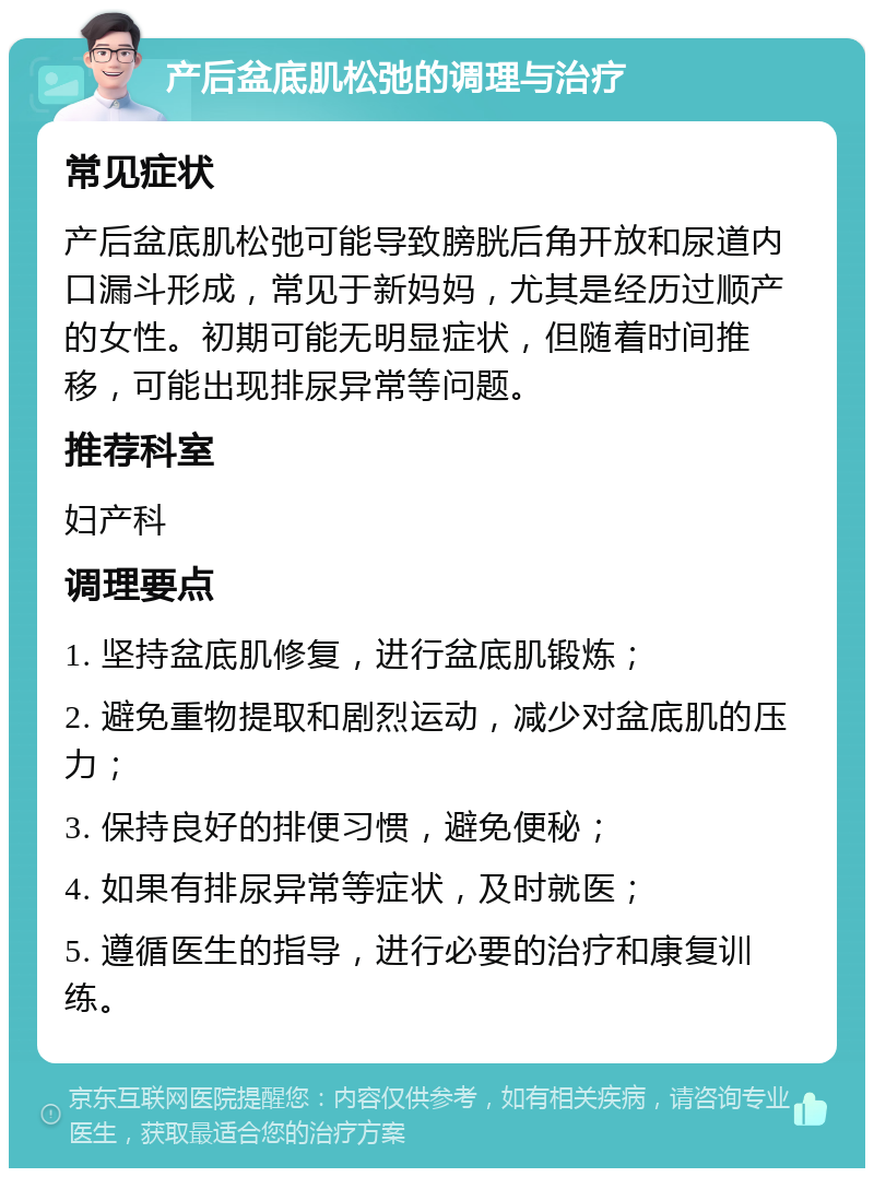 产后盆底肌松弛的调理与治疗 常见症状 产后盆底肌松弛可能导致膀胱后角开放和尿道内口漏斗形成，常见于新妈妈，尤其是经历过顺产的女性。初期可能无明显症状，但随着时间推移，可能出现排尿异常等问题。 推荐科室 妇产科 调理要点 1. 坚持盆底肌修复，进行盆底肌锻炼； 2. 避免重物提取和剧烈运动，减少对盆底肌的压力； 3. 保持良好的排便习惯，避免便秘； 4. 如果有排尿异常等症状，及时就医； 5. 遵循医生的指导，进行必要的治疗和康复训练。