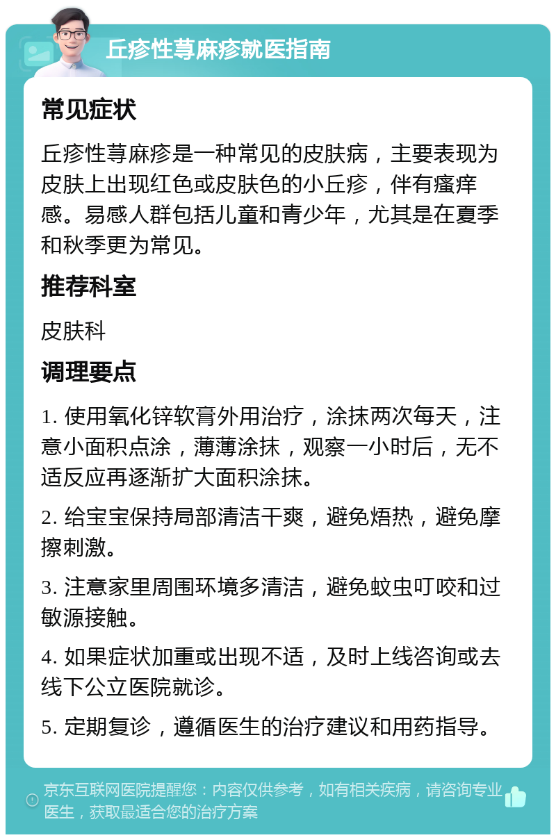 丘疹性荨麻疹就医指南 常见症状 丘疹性荨麻疹是一种常见的皮肤病，主要表现为皮肤上出现红色或皮肤色的小丘疹，伴有瘙痒感。易感人群包括儿童和青少年，尤其是在夏季和秋季更为常见。 推荐科室 皮肤科 调理要点 1. 使用氧化锌软膏外用治疗，涂抹两次每天，注意小面积点涂，薄薄涂抹，观察一小时后，无不适反应再逐渐扩大面积涂抹。 2. 给宝宝保持局部清洁干爽，避免焐热，避免摩擦刺激。 3. 注意家里周围环境多清洁，避免蚊虫叮咬和过敏源接触。 4. 如果症状加重或出现不适，及时上线咨询或去线下公立医院就诊。 5. 定期复诊，遵循医生的治疗建议和用药指导。