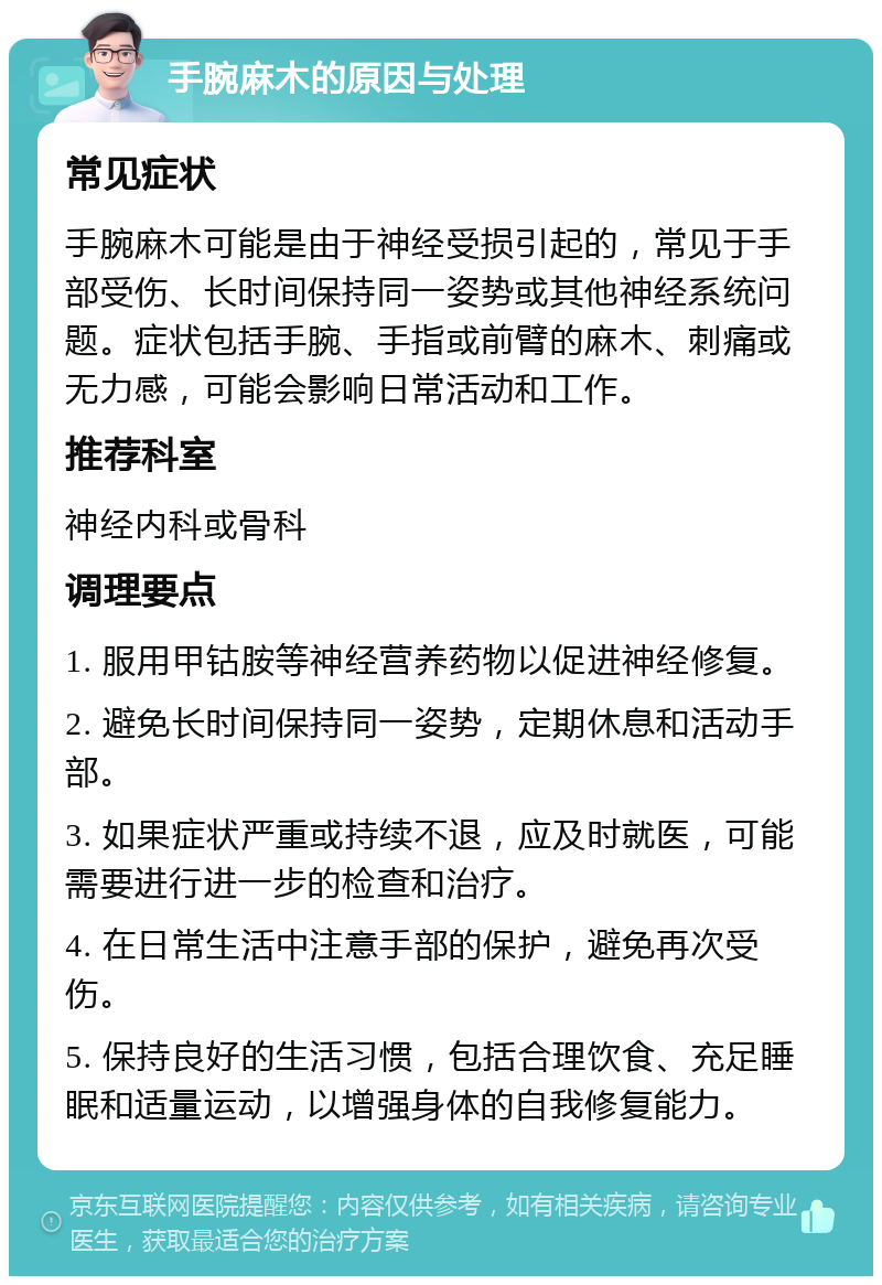 手腕麻木的原因与处理 常见症状 手腕麻木可能是由于神经受损引起的，常见于手部受伤、长时间保持同一姿势或其他神经系统问题。症状包括手腕、手指或前臂的麻木、刺痛或无力感，可能会影响日常活动和工作。 推荐科室 神经内科或骨科 调理要点 1. 服用甲钴胺等神经营养药物以促进神经修复。 2. 避免长时间保持同一姿势，定期休息和活动手部。 3. 如果症状严重或持续不退，应及时就医，可能需要进行进一步的检查和治疗。 4. 在日常生活中注意手部的保护，避免再次受伤。 5. 保持良好的生活习惯，包括合理饮食、充足睡眠和适量运动，以增强身体的自我修复能力。