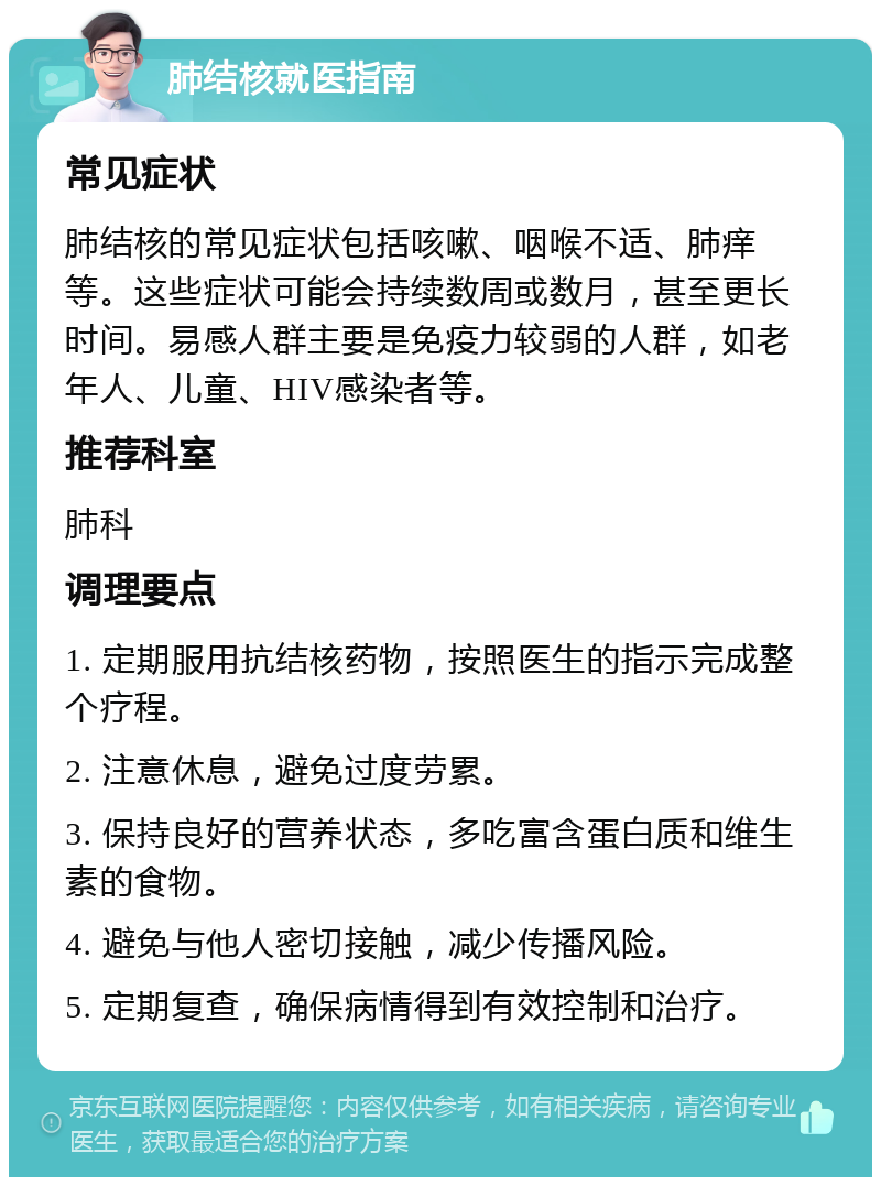 肺结核就医指南 常见症状 肺结核的常见症状包括咳嗽、咽喉不适、肺痒等。这些症状可能会持续数周或数月，甚至更长时间。易感人群主要是免疫力较弱的人群，如老年人、儿童、HIV感染者等。 推荐科室 肺科 调理要点 1. 定期服用抗结核药物，按照医生的指示完成整个疗程。 2. 注意休息，避免过度劳累。 3. 保持良好的营养状态，多吃富含蛋白质和维生素的食物。 4. 避免与他人密切接触，减少传播风险。 5. 定期复查，确保病情得到有效控制和治疗。