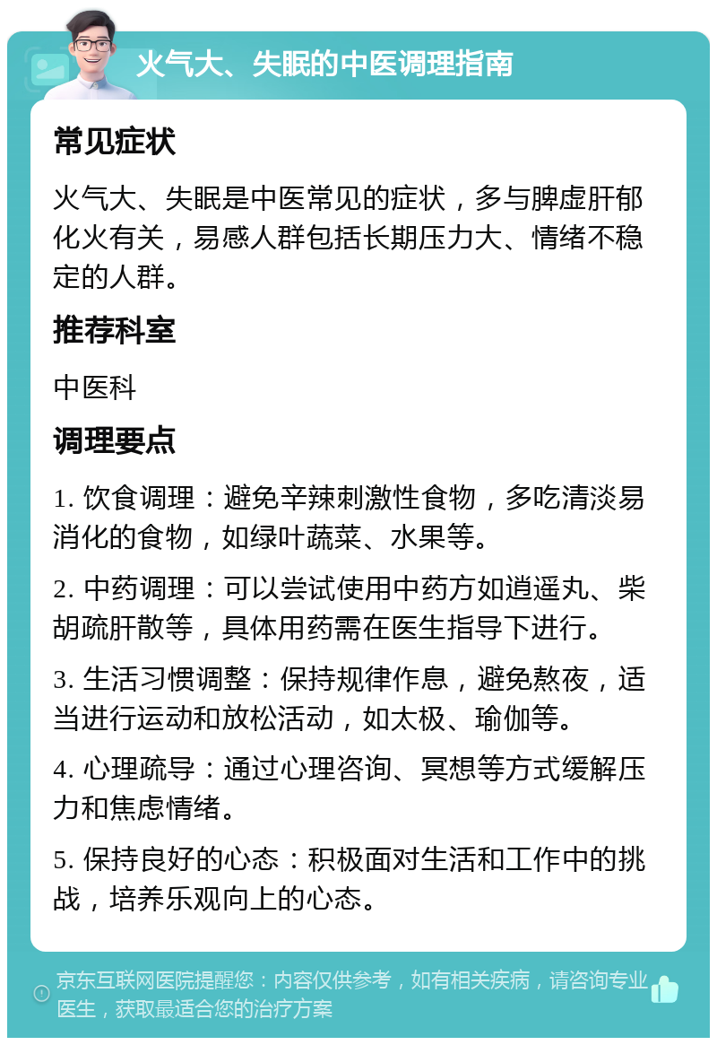 火气大、失眠的中医调理指南 常见症状 火气大、失眠是中医常见的症状，多与脾虚肝郁化火有关，易感人群包括长期压力大、情绪不稳定的人群。 推荐科室 中医科 调理要点 1. 饮食调理：避免辛辣刺激性食物，多吃清淡易消化的食物，如绿叶蔬菜、水果等。 2. 中药调理：可以尝试使用中药方如逍遥丸、柴胡疏肝散等，具体用药需在医生指导下进行。 3. 生活习惯调整：保持规律作息，避免熬夜，适当进行运动和放松活动，如太极、瑜伽等。 4. 心理疏导：通过心理咨询、冥想等方式缓解压力和焦虑情绪。 5. 保持良好的心态：积极面对生活和工作中的挑战，培养乐观向上的心态。