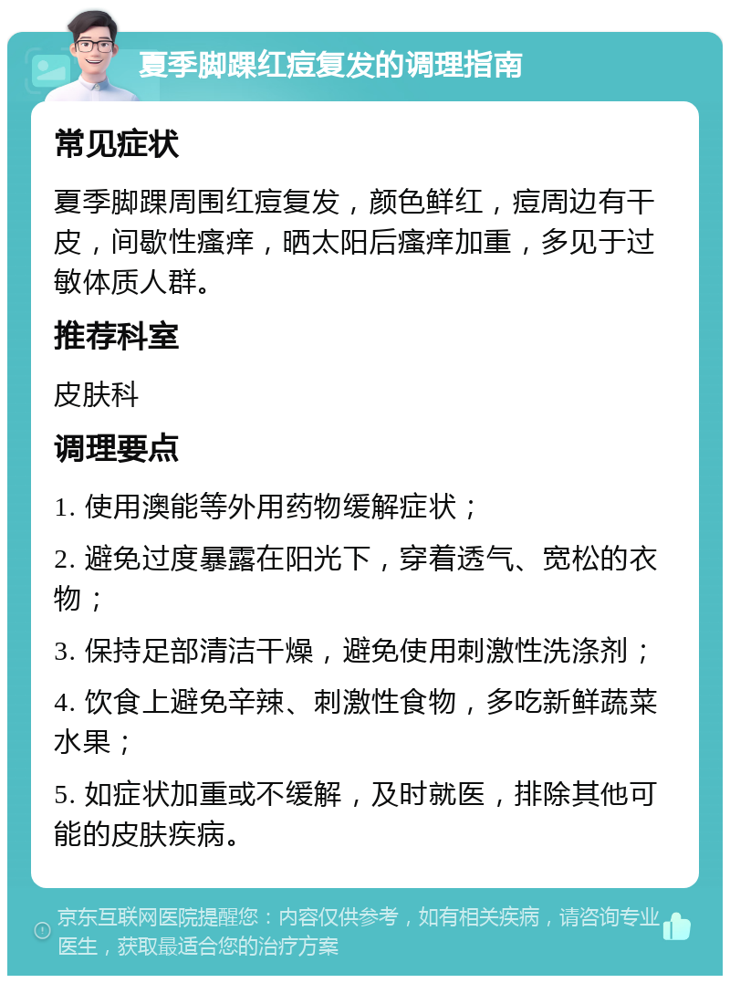 夏季脚踝红痘复发的调理指南 常见症状 夏季脚踝周围红痘复发，颜色鲜红，痘周边有干皮，间歇性瘙痒，晒太阳后瘙痒加重，多见于过敏体质人群。 推荐科室 皮肤科 调理要点 1. 使用澳能等外用药物缓解症状； 2. 避免过度暴露在阳光下，穿着透气、宽松的衣物； 3. 保持足部清洁干燥，避免使用刺激性洗涤剂； 4. 饮食上避免辛辣、刺激性食物，多吃新鲜蔬菜水果； 5. 如症状加重或不缓解，及时就医，排除其他可能的皮肤疾病。