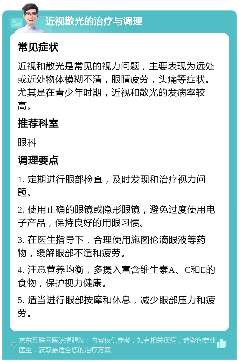 近视散光的治疗与调理 常见症状 近视和散光是常见的视力问题，主要表现为远处或近处物体模糊不清，眼睛疲劳，头痛等症状。尤其是在青少年时期，近视和散光的发病率较高。 推荐科室 眼科 调理要点 1. 定期进行眼部检查，及时发现和治疗视力问题。 2. 使用正确的眼镜或隐形眼镜，避免过度使用电子产品，保持良好的用眼习惯。 3. 在医生指导下，合理使用施图伦滴眼液等药物，缓解眼部不适和疲劳。 4. 注意营养均衡，多摄入富含维生素A、C和E的食物，保护视力健康。 5. 适当进行眼部按摩和休息，减少眼部压力和疲劳。